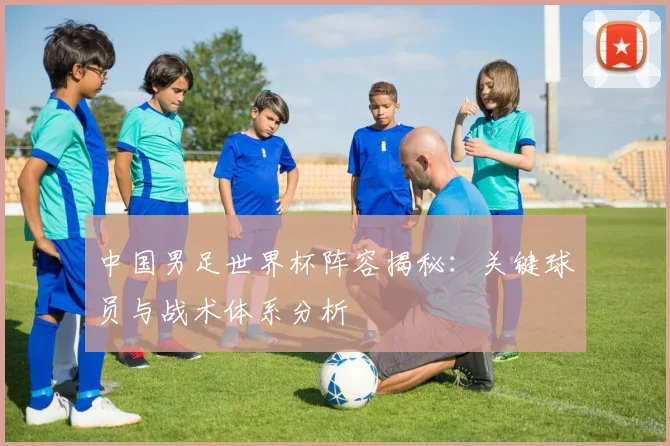 中国男足世界杯阵容揭秘：关键球员与战术体系分析