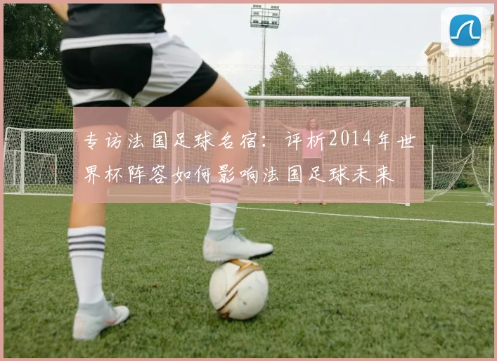 专访法国足球名宿:评析2014年世界杯阵容如何影响法国足球未来