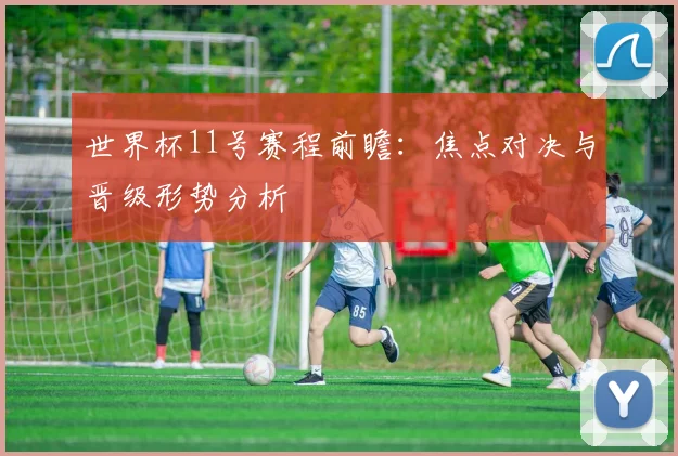 世界杯11号赛程前瞻:焦点对决与晋级形势分析