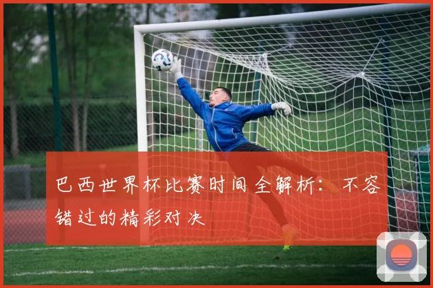 巴西世界杯比赛时间全解析：不容错过的精彩对决