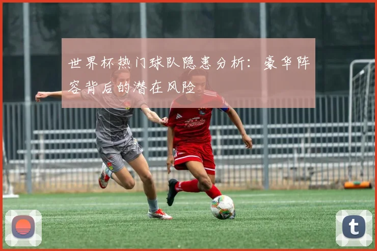 世界杯热门球队隐患分析:豪华阵容背后的潜在风险