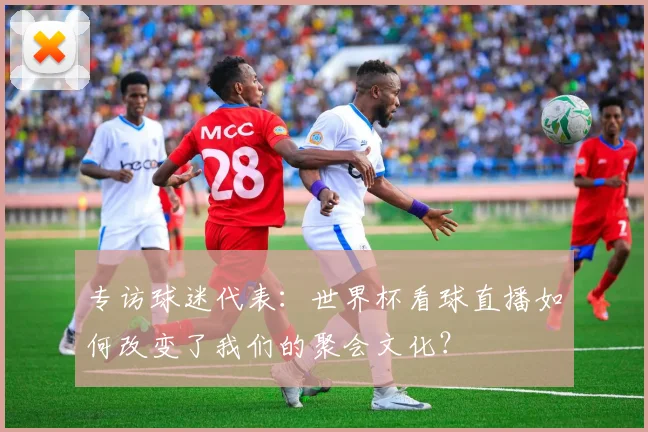 专访球迷代表:世界杯看球直播如何改变了我们的聚会文化?