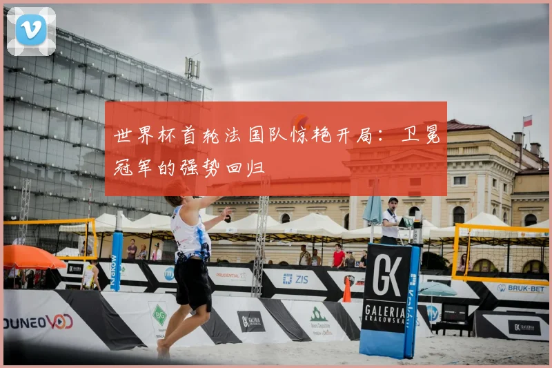 世界杯首轮法国队惊艳开局:卫冕冠军的强势回归
