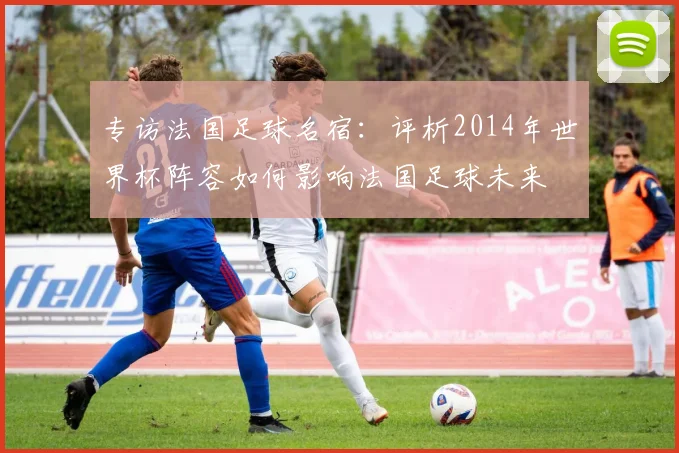 专访法国足球名宿:评析2014年世界杯阵容如何影响法国足球未来