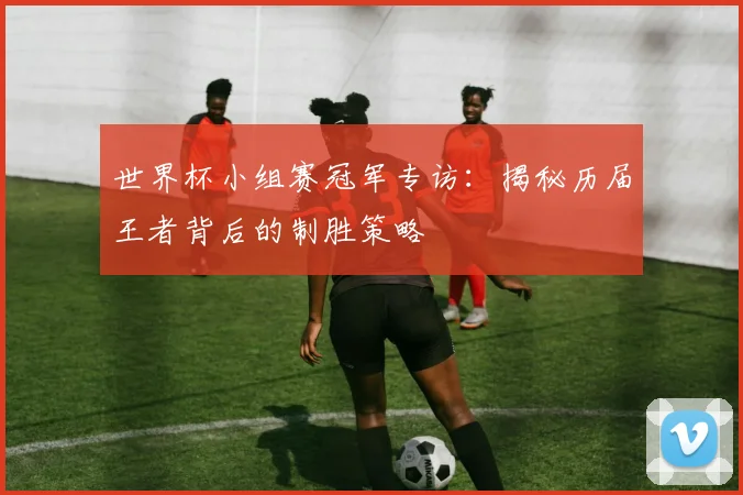 世界杯小组赛冠军专访:揭秘历届王者背后的制胜策略