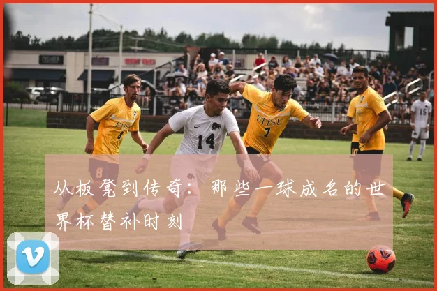 从板凳到传奇：那些一球成名的世界杯替补时刻
