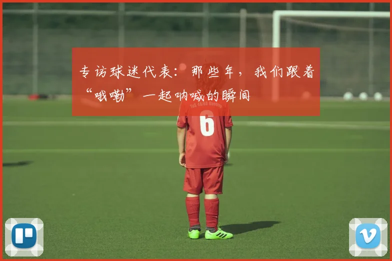 专访球迷代表:那些年,我们跟着“哦嘞”一起呐喊的瞬间