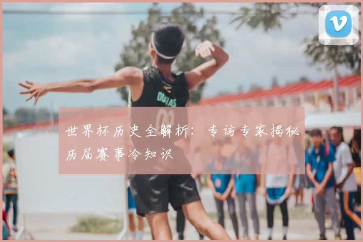世界杯历史全解析:专访专家揭秘历届赛事冷知识