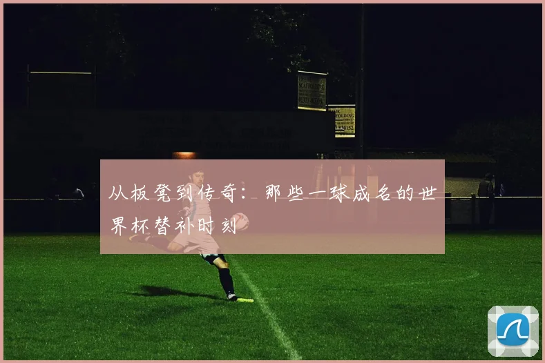 从板凳到传奇：那些一球成名的世界杯替补时刻