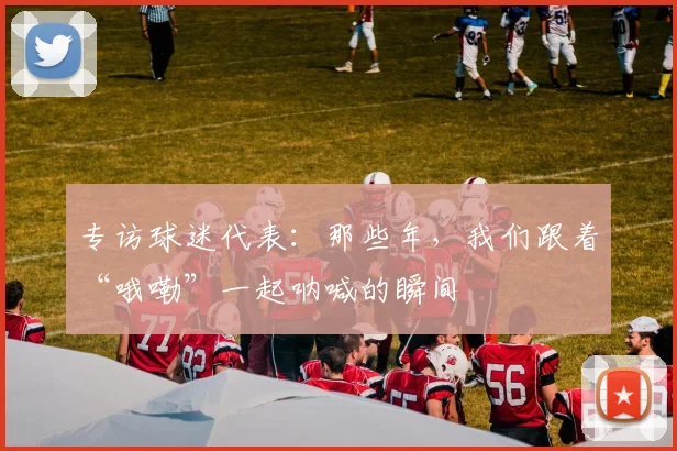 专访球迷代表:那些年,我们跟着“哦嘞”一起呐喊的瞬间