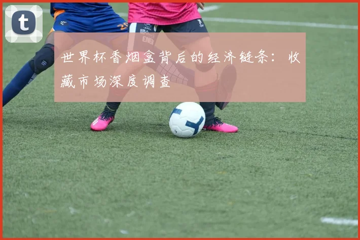 世界杯香烟盒背后的经济链条:收藏市场深度调查