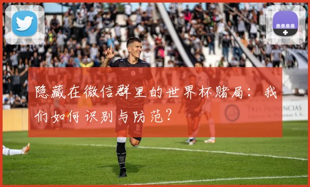 隐藏在微信群里的世界杯赌局：我们如何识别与防范？